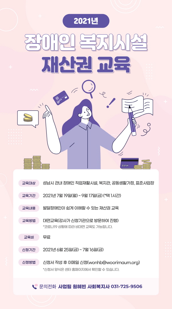 2021년 장애인 복지시설 재산권 교육 안내, 성남시 장애인권리증진센터에서는 장애인의 재산권에 대한 이해도를 높여 재산권 침해 피해를 예방하기 위해 "2021년 장애인 복지시설 재산권 교육"을 진행합니다. 많은 신청바랍니다. 1. 교육대상: 성남시 관내 직업재활시설, 복지관, 공동생활가정, 표준사업장 2. 교육기간: 2021. 7. 19.(월) ~ 2021. 9. 17.(금) (*택1시간) 3. 교육내용: 발달장애인이 쉽게 이해할 수 있는 재산권 교육 4. 교육방법: 대면교육(강사가 기관으로 방문하여 교육 진행) *코로나19 상황에 따라 비대면 교육도 가능합니다. 5. 교육비: 무료 신청기간: 2021. 6. 25.(금) ~ 2021. 7. 16.(금) 6. 신청방법: 신청서 작성 후 이메일 신청(wonhb@woorimaum.org) *신청서 양식은 센터 홈페이지에서 확인할 수 있습니다. 7. 문의전화: 사업팀 원혜빈 사회복지사 전화번호 031-725-9506