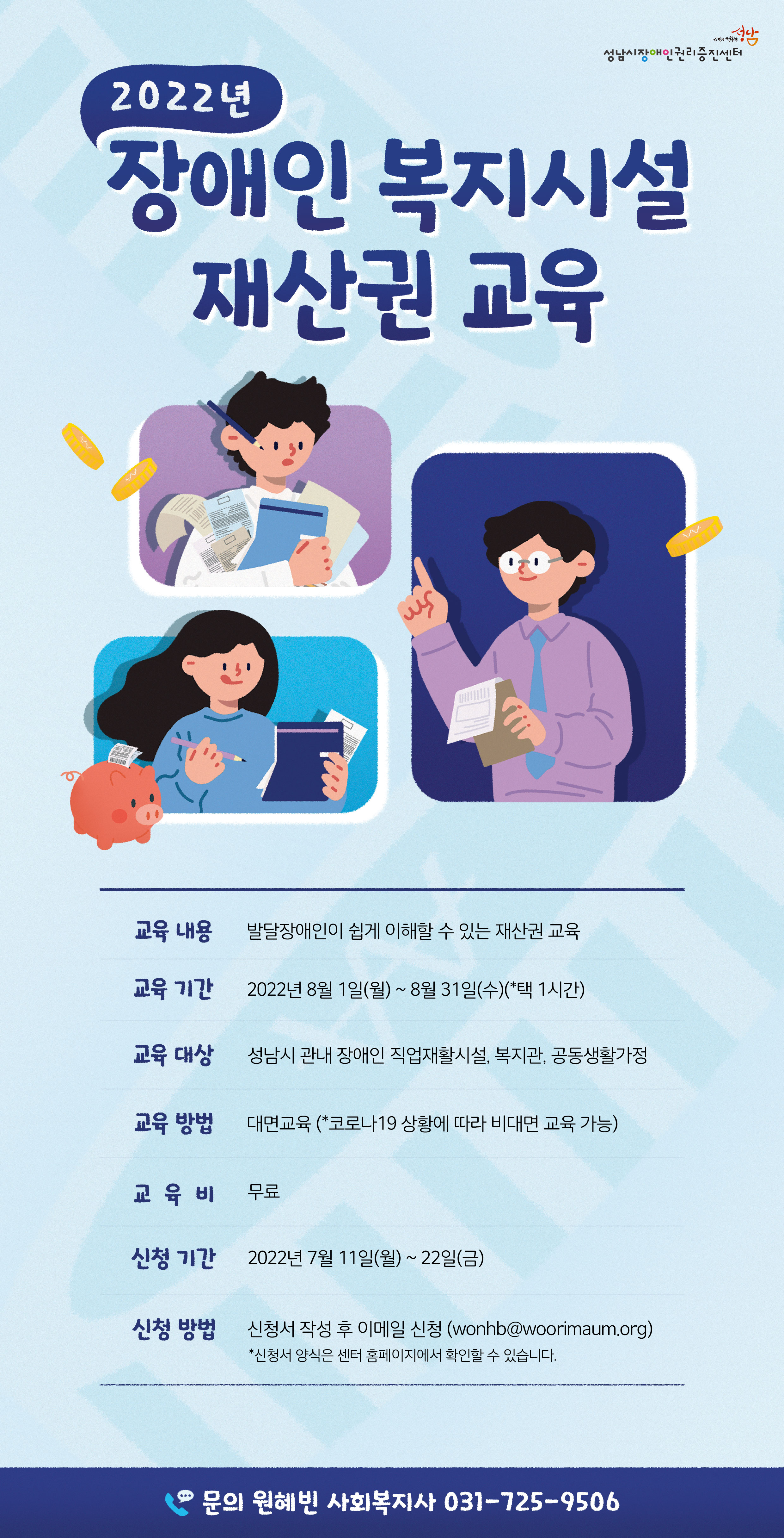 2022년 장애인 복지시설 재산권 교육, 교육내용 발달장애인이 쉽게 이해할 수 있는 재산권 교육, 교육기간 2022년 8월 1일(월) ~ 8월 31일(수) 중 1시간 선택, 교육 대상 성남시 관내 장애인 직업재활시설, 복지관, 공동생활가정, 교육방법 대면교육(코로나19 상황에 따라 비대면 교육 가능), 교육비 무료, 신청기간 2022년 7월 11일(월)~22일(금), 신청방법 신청서 작성 후 이메일 신청(wonhb@woorimaum.org) * 신청서 양식은 센터 홈페이지에서 확인 하실 수 있습니다, 문의 원혜빈 사회복지사 031-725-9506